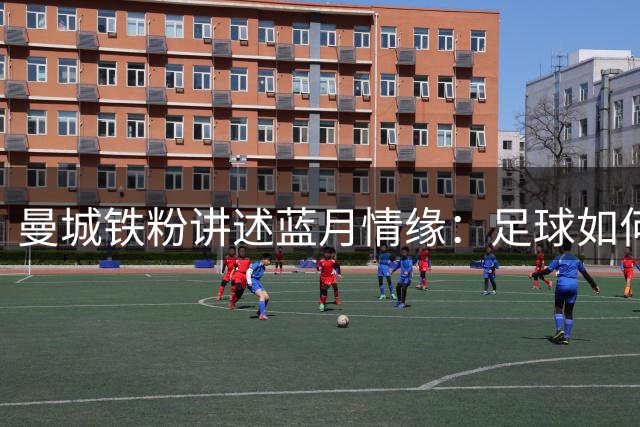曼城铁粉讲述蓝月情缘：足球如何成为他们生活中的快乐源泉
